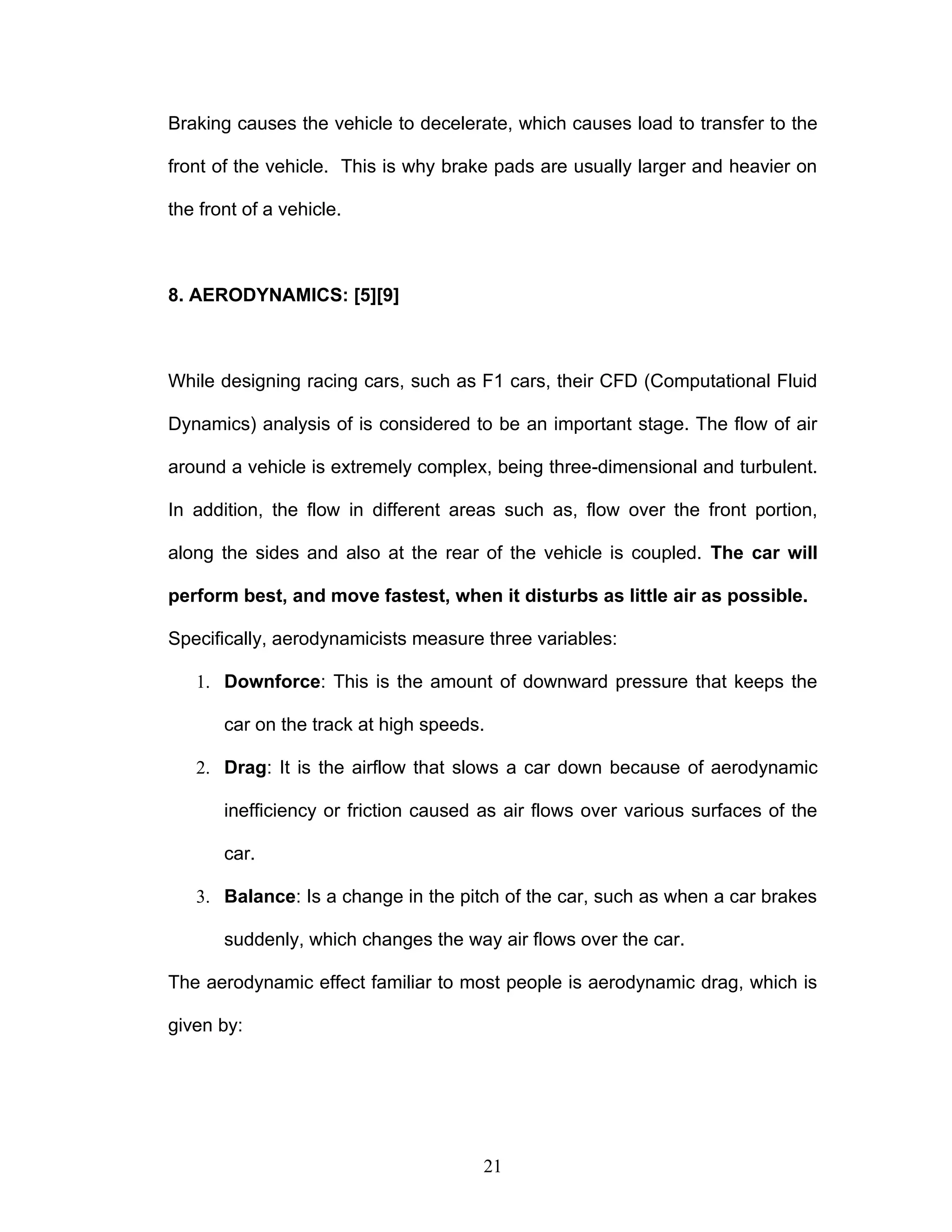 Braking causes the vehicle to decelerate, which causes load to transfer to the
front of the vehicle. This is why brake pads are usually larger and heavier on
the front of a vehicle.
8. AERODYNAMICS: [5][9]
While designing racing cars, such as F1 cars, their CFD (Computational Fluid
Dynamics) analysis of is considered to be an important stage. The flow of air
around a vehicle is extremely complex, being three-dimensional and turbulent.
In addition, the flow in different areas such as, flow over the front portion,
along the sides and also at the rear of the vehicle is coupled. The car will
perform best, and move fastest, when it disturbs as little air as possible.
Specifically, aerodynamicists measure three variables:
1. Downforce: This is the amount of downward pressure that keeps the
car on the track at high speeds.
2. Drag: It is the airflow that slows a car down because of aerodynamic
inefficiency or friction caused as air flows over various surfaces of the
car.
3. Balance: Is a change in the pitch of the car, such as when a car brakes
suddenly, which changes the way air flows over the car.
The aerodynamic effect familiar to most people is aerodynamic drag, which is
given by:
21
 