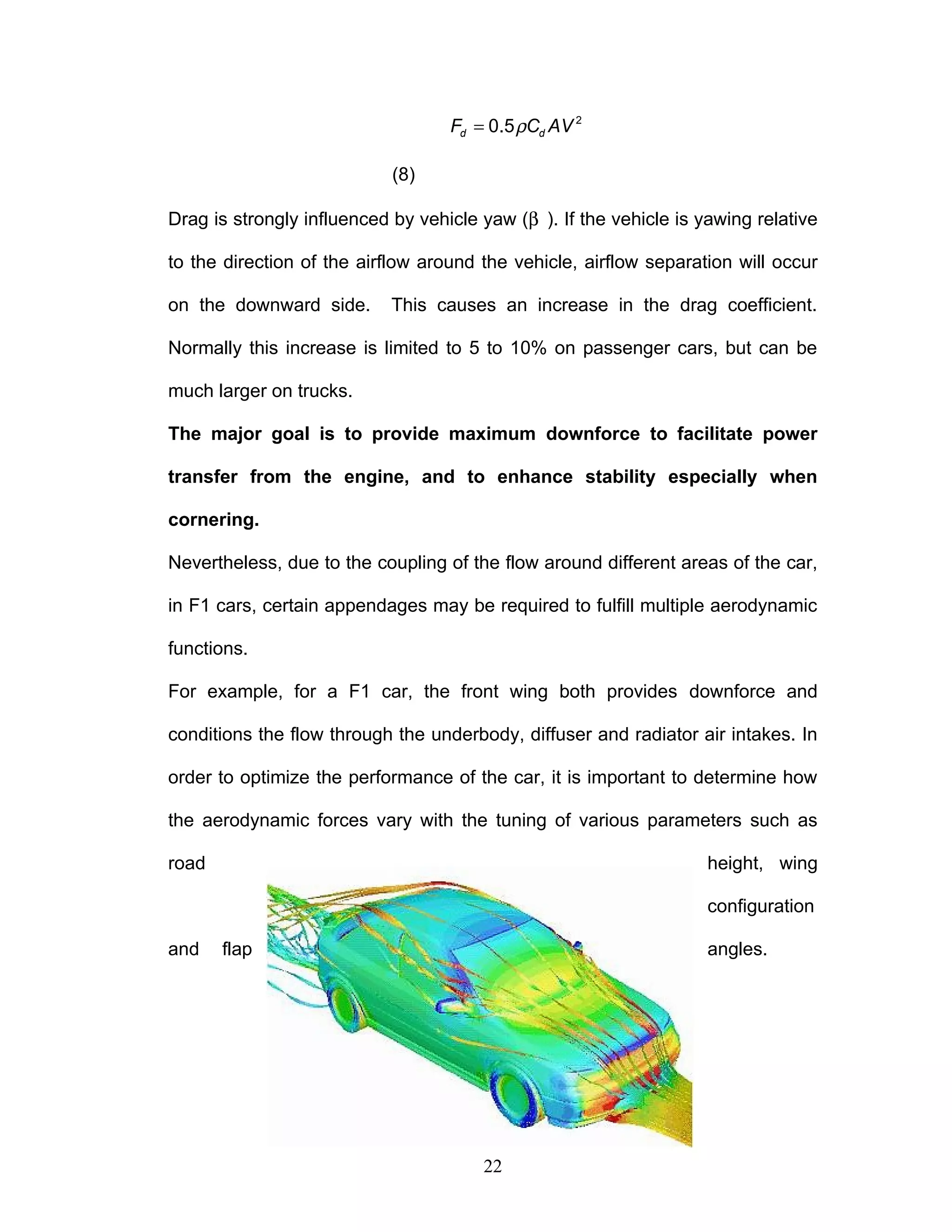 ρ
= 2
0.5
d d
F C AV
(8)
Drag is strongly influenced by vehicle yaw (β ). If the vehicle is yawing relative
to the direction of the airflow around the vehicle, airflow separation will occur
on the downward side. This causes an increase in the drag coefficient.
Normally this increase is limited to 5 to 10% on passenger cars, but can be
much larger on trucks.
The major goal is to provide maximum downforce to facilitate power
transfer from the engine, and to enhance stability especially when
cornering.
Nevertheless, due to the coupling of the flow around different areas of the car,
in F1 cars, certain appendages may be required to fulfill multiple aerodynamic
functions.
For example, for a F1 car, the front wing both provides downforce and
conditions the flow through the underbody, diffuser and radiator air intakes. In
order to optimize the performance of the car, it is important to determine how
the aerodynamic forces vary with the tuning of various parameters such as
road height, wing
configuration
and flap angles.
22
 