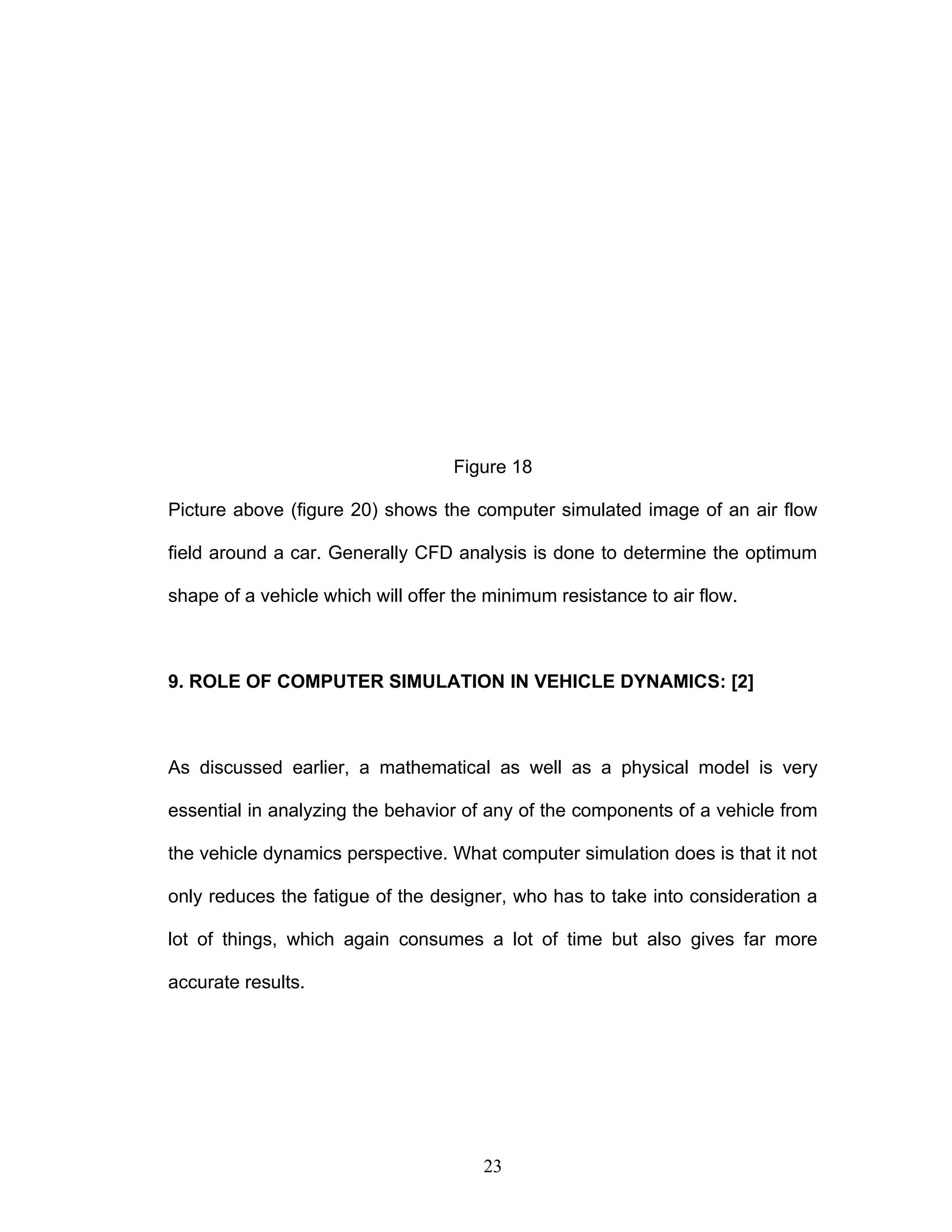 Figure 18
Picture above (figure 20) shows the computer simulated image of an air flow
field around a car. Generally CFD analysis is done to determine the optimum
shape of a vehicle which will offer the minimum resistance to air flow.
9. ROLE OF COMPUTER SIMULATION IN VEHICLE DYNAMICS: [2]
As discussed earlier, a mathematical as well as a physical model is very
essential in analyzing the behavior of any of the components of a vehicle from
the vehicle dynamics perspective. What computer simulation does is that it not
only reduces the fatigue of the designer, who has to take into consideration a
lot of things, which again consumes a lot of time but also gives far more
accurate results.
23
 