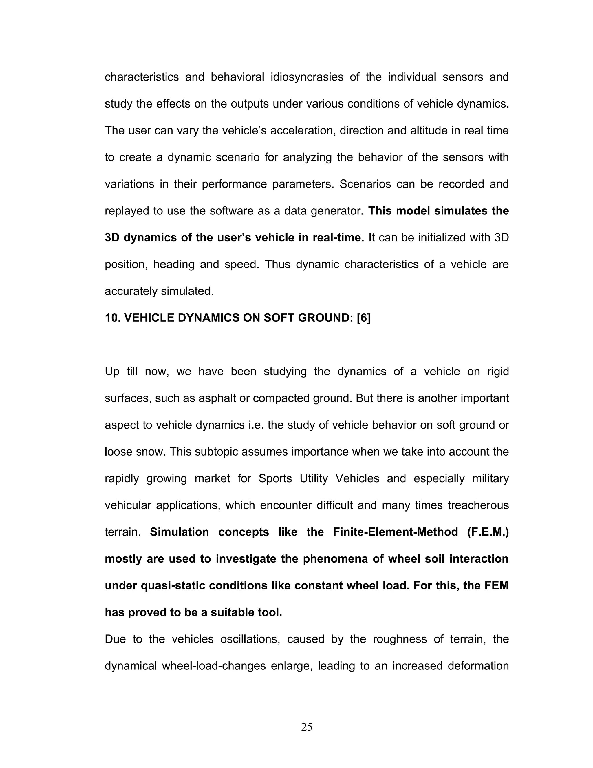 characteristics and behavioral idiosyncrasies of the individual sensors and
study the effects on the outputs under various conditions of vehicle dynamics.
The user can vary the vehicle’s acceleration, direction and altitude in real time
to create a dynamic scenario for analyzing the behavior of the sensors with
variations in their performance parameters. Scenarios can be recorded and
replayed to use the software as a data generator. This model simulates the
3D dynamics of the user’s vehicle in real-time. It can be initialized with 3D
position, heading and speed. Thus dynamic characteristics of a vehicle are
accurately simulated.
10. VEHICLE DYNAMICS ON SOFT GROUND: [6]
Up till now, we have been studying the dynamics of a vehicle on rigid
surfaces, such as asphalt or compacted ground. But there is another important
aspect to vehicle dynamics i.e. the study of vehicle behavior on soft ground or
loose snow. This subtopic assumes importance when we take into account the
rapidly growing market for Sports Utility Vehicles and especially military
vehicular applications, which encounter difficult and many times treacherous
terrain. Simulation concepts like the Finite-Element-Method (F.E.M.)
mostly are used to investigate the phenomena of wheel soil interaction
under quasi-static conditions like constant wheel load. For this, the FEM
has proved to be a suitable tool.
Due to the vehicles oscillations, caused by the roughness of terrain, the
dynamical wheel-load-changes enlarge, leading to an increased deformation
25
 