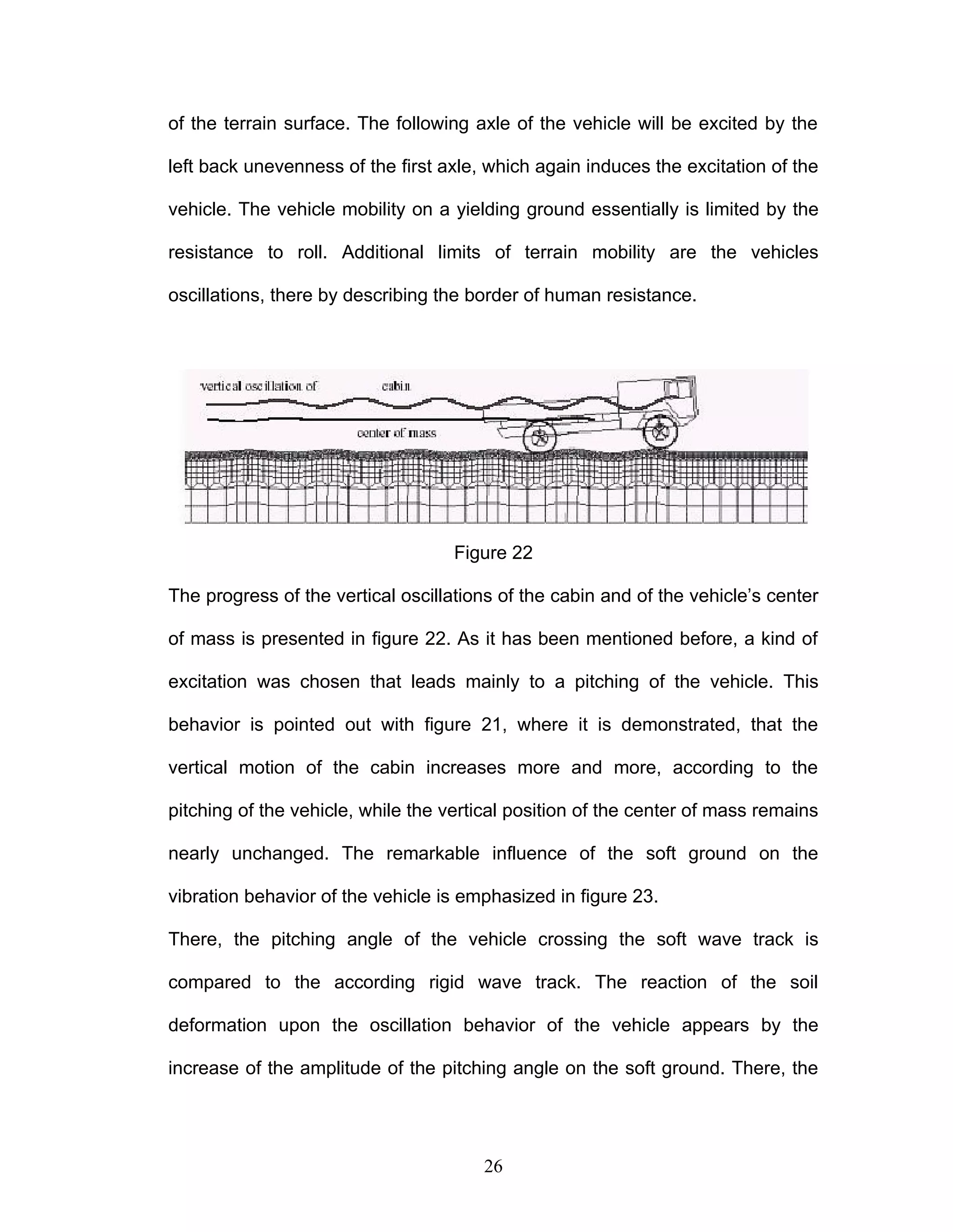 of the terrain surface. The following axle of the vehicle will be excited by the
left back unevenness of the first axle, which again induces the excitation of the
vehicle. The vehicle mobility on a yielding ground essentially is limited by the
resistance to roll. Additional limits of terrain mobility are the vehicles
oscillations, there by describing the border of human resistance.
Figure 22
The progress of the vertical oscillations of the cabin and of the vehicle’s center
of mass is presented in figure 22. As it has been mentioned before, a kind of
excitation was chosen that leads mainly to a pitching of the vehicle. This
behavior is pointed out with figure 21, where it is demonstrated, that the
vertical motion of the cabin increases more and more, according to the
pitching of the vehicle, while the vertical position of the center of mass remains
nearly unchanged. The remarkable influence of the soft ground on the
vibration behavior of the vehicle is emphasized in figure 23.
There, the pitching angle of the vehicle crossing the soft wave track is
compared to the according rigid wave track. The reaction of the soil
deformation upon the oscillation behavior of the vehicle appears by the
increase of the amplitude of the pitching angle on the soft ground. There, the
26
 