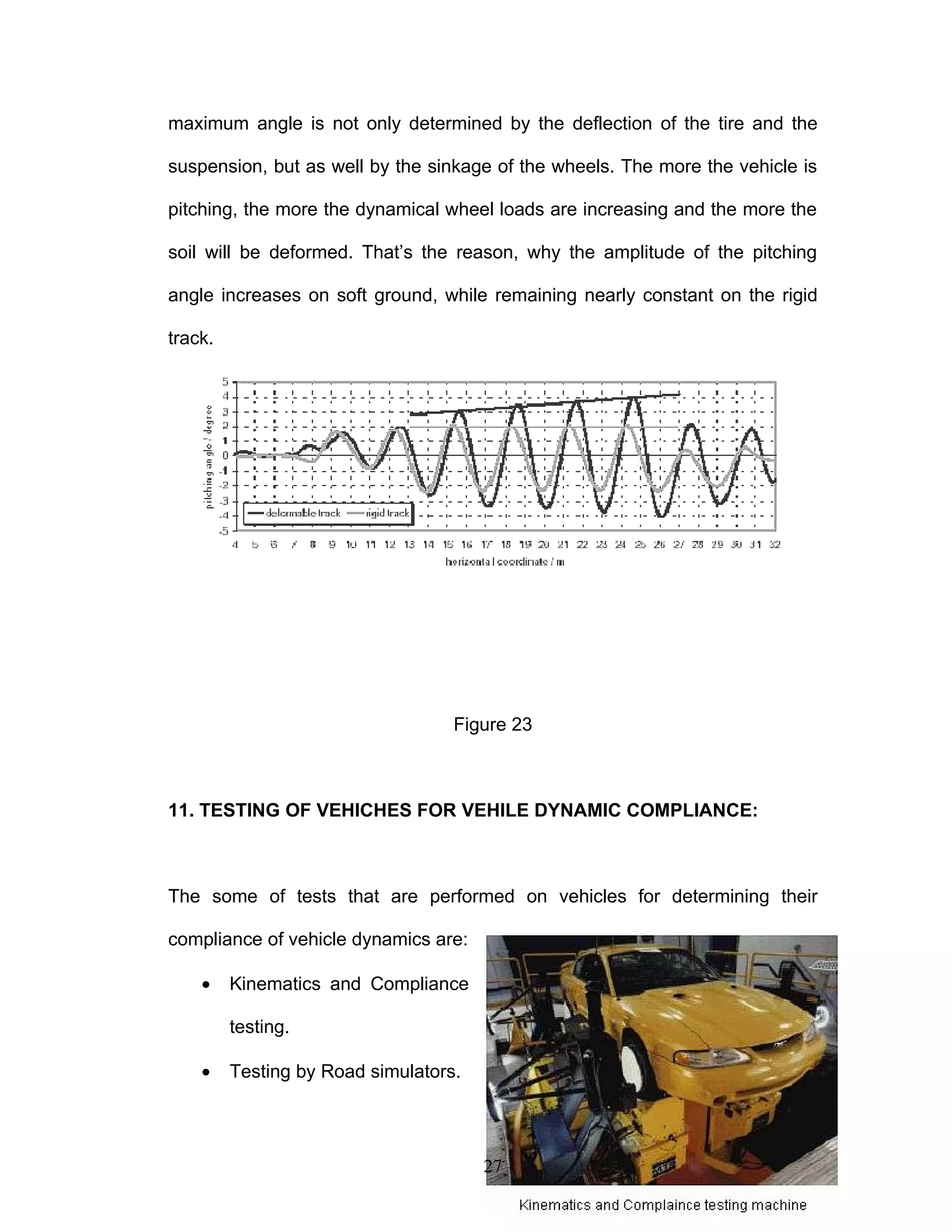 maximum angle is not only determined by the deflection of the tire and the
suspension, but as well by the sinkage of the wheels. The more the vehicle is
pitching, the more the dynamical wheel loads are increasing and the more the
soil will be deformed. That’s the reason, why the amplitude of the pitching
angle increases on soft ground, while remaining nearly constant on the rigid
track.
Figure 23
11. TESTING OF VEHICHES FOR VEHILE DYNAMIC COMPLIANCE:
The some of tests that are performed on vehicles for determining their
compliance of vehicle dynamics are:
• Kinematics and Compliance
testing.
• Testing by Road simulators.
27
 