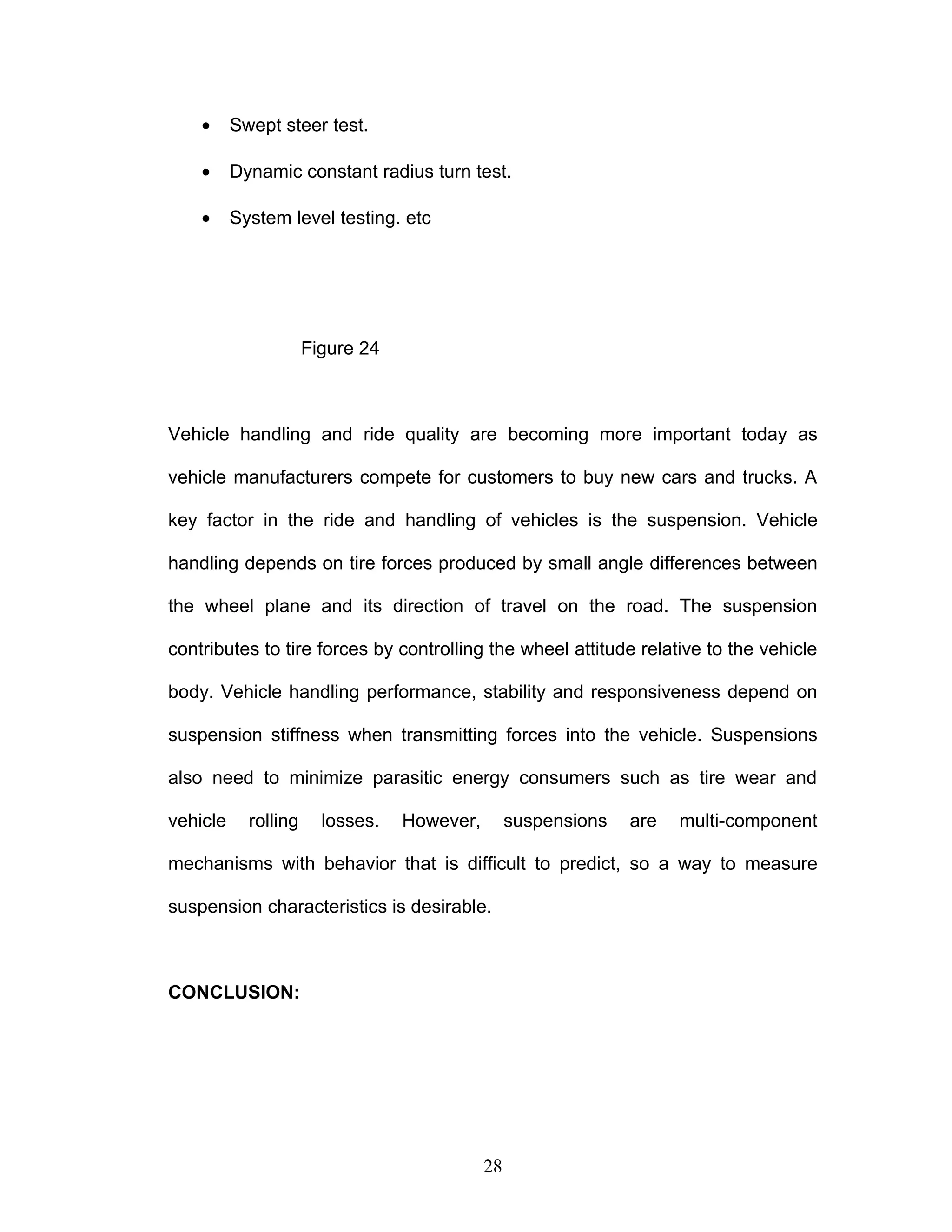 • Swept steer test.
• Dynamic constant radius turn test.
• System level testing. etc
Figure 24
Vehicle handling and ride quality are becoming more important today as
vehicle manufacturers compete for customers to buy new cars and trucks. A
key factor in the ride and handling of vehicles is the suspension. Vehicle
handling depends on tire forces produced by small angle differences between
the wheel plane and its direction of travel on the road. The suspension
contributes to tire forces by controlling the wheel attitude relative to the vehicle
body. Vehicle handling performance, stability and responsiveness depend on
suspension stiffness when transmitting forces into the vehicle. Suspensions
also need to minimize parasitic energy consumers such as tire wear and
vehicle rolling losses. However, suspensions are multi-component
mechanisms with behavior that is difficult to predict, so a way to measure
suspension characteristics is desirable.
CONCLUSION:
28
 