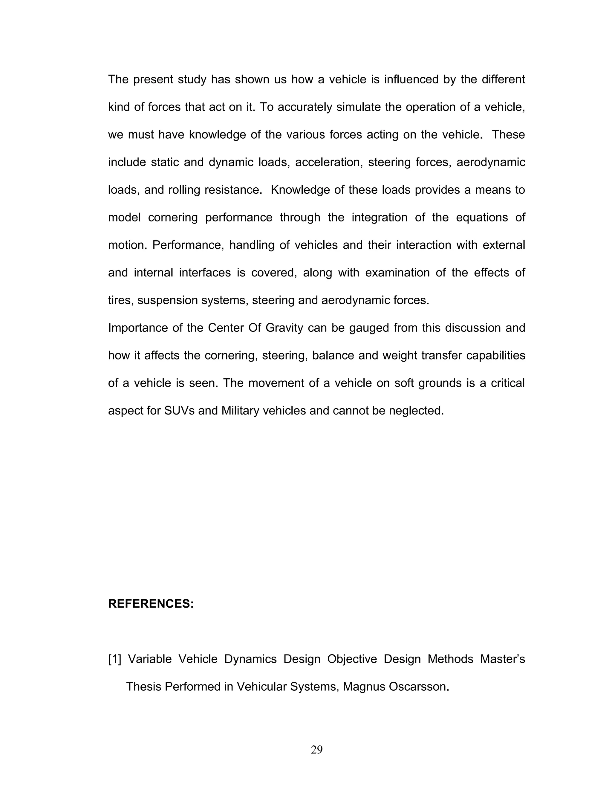 The present study has shown us how a vehicle is influenced by the different
kind of forces that act on it. To accurately simulate the operation of a vehicle,
we must have knowledge of the various forces acting on the vehicle. These
include static and dynamic loads, acceleration, steering forces, aerodynamic
loads, and rolling resistance. Knowledge of these loads provides a means to
model cornering performance through the integration of the equations of
motion. Performance, handling of vehicles and their interaction with external
and internal interfaces is covered, along with examination of the effects of
tires, suspension systems, steering and aerodynamic forces.
Importance of the Center Of Gravity can be gauged from this discussion and
how it affects the cornering, steering, balance and weight transfer capabilities
of a vehicle is seen. The movement of a vehicle on soft grounds is a critical
aspect for SUVs and Military vehicles and cannot be neglected.
REFERENCES:
[1] Variable Vehicle Dynamics Design Objective Design Methods Master’s
Thesis Performed in Vehicular Systems, Magnus Oscarsson.
29
 