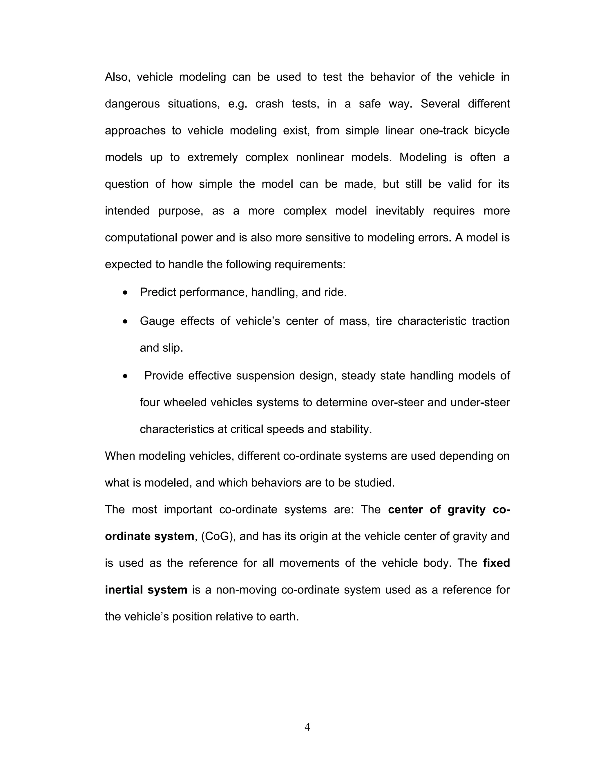 Also, vehicle modeling can be used to test the behavior of the vehicle in
dangerous situations, e.g. crash tests, in a safe way. Several different
approaches to vehicle modeling exist, from simple linear one-track bicycle
models up to extremely complex nonlinear models. Modeling is often a
question of how simple the model can be made, but still be valid for its
intended purpose, as a more complex model inevitably requires more
computational power and is also more sensitive to modeling errors. A model is
expected to handle the following requirements:
• Predict performance, handling, and ride.
• Gauge effects of vehicle’s center of mass, tire characteristic traction
and slip.
• Provide effective suspension design, steady state handling models of
four wheeled vehicles systems to determine over-steer and under-steer
characteristics at critical speeds and stability.
When modeling vehicles, different co-ordinate systems are used depending on
what is modeled, and which behaviors are to be studied.
The most important co-ordinate systems are: The center of gravity co-
ordinate system, (CoG), and has its origin at the vehicle center of gravity and
is used as the reference for all movements of the vehicle body. The fixed
inertial system is a non-moving co-ordinate system used as a reference for
the vehicle’s position relative to earth.
4
 