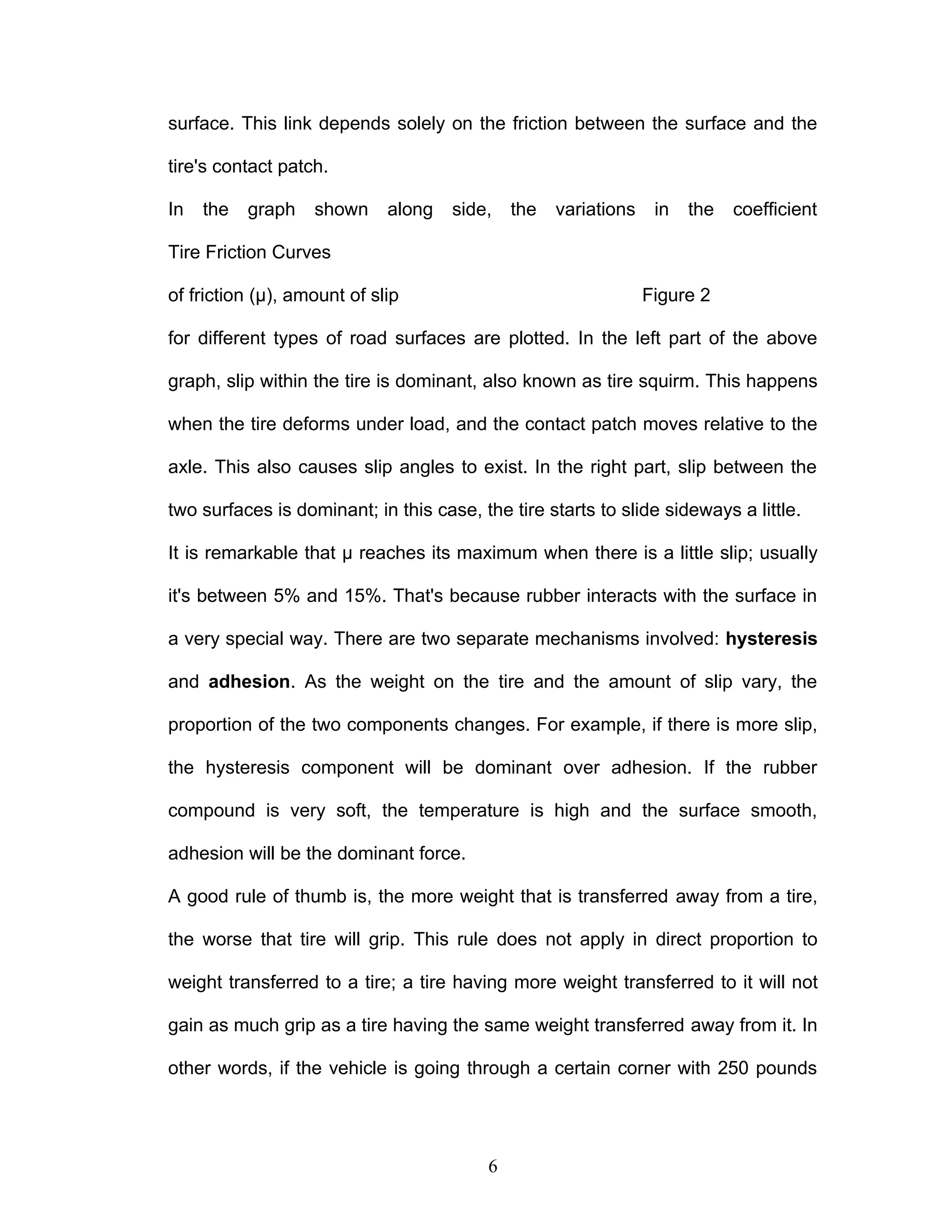surface. This link depends solely on the friction between the surface and the
tire's contact patch.
In the graph shown along side, the variations in the coefficient
Tire Friction Curves
of friction (µ), amount of slip Figure 2
for different types of road surfaces are plotted. In the left part of the above
graph, slip within the tire is dominant, also known as tire squirm. This happens
when the tire deforms under load, and the contact patch moves relative to the
axle. This also causes slip angles to exist. In the right part, slip between the
two surfaces is dominant; in this case, the tire starts to slide sideways a little.
It is remarkable that µ reaches its maximum when there is a little slip; usually
it's between 5% and 15%. That's because rubber interacts with the surface in
a very special way. There are two separate mechanisms involved: hysteresis
and adhesion. As the weight on the tire and the amount of slip vary, the
proportion of the two components changes. For example, if there is more slip,
the hysteresis component will be dominant over adhesion. If the rubber
compound is very soft, the temperature is high and the surface smooth,
adhesion will be the dominant force.
A good rule of thumb is, the more weight that is transferred away from a tire,
the worse that tire will grip. This rule does not apply in direct proportion to
weight transferred to a tire; a tire having more weight transferred to it will not
gain as much grip as a tire having the same weight transferred away from it. In
other words, if the vehicle is going through a certain corner with 250 pounds
6
 