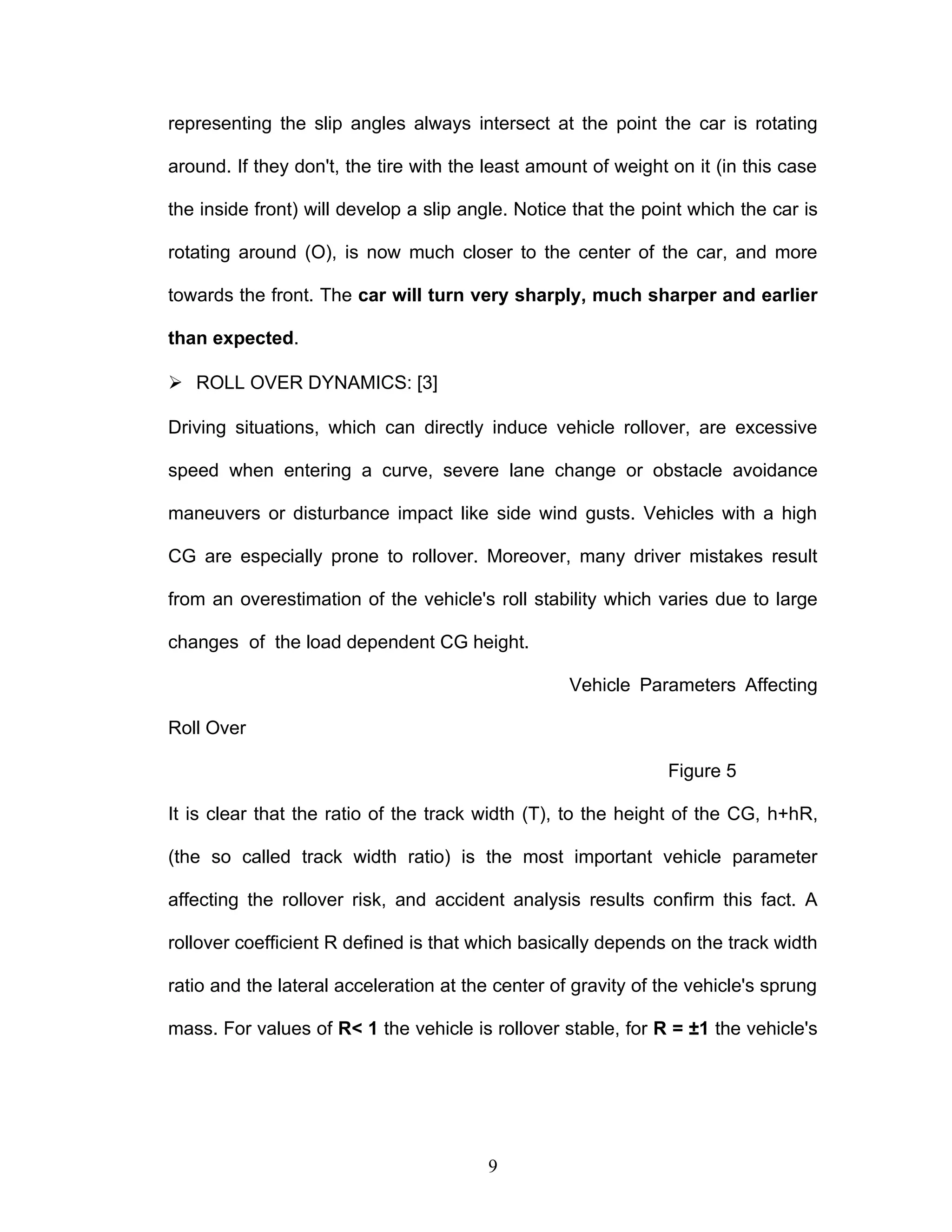 representing the slip angles always intersect at the point the car is rotating
around. If they don't, the tire with the least amount of weight on it (in this case
the inside front) will develop a slip angle. Notice that the point which the car is
rotating around (O), is now much closer to the center of the car, and more
towards the front. The car will turn very sharply, much sharper and earlier
than expected.
 ROLL OVER DYNAMICS: [3]
Driving situations, which can directly induce vehicle rollover, are excessive
speed when entering a curve, severe lane change or obstacle avoidance
maneuvers or disturbance impact like side wind gusts. Vehicles with a high
CG are especially prone to rollover. Moreover, many driver mistakes result
from an overestimation of the vehicle's roll stability which varies due to large
changes of the load dependent CG height.
Vehicle Parameters Affecting
Roll Over
Figure 5
It is clear that the ratio of the track width (T), to the height of the CG, h+hR,
(the so called track width ratio) is the most important vehicle parameter
affecting the rollover risk, and accident analysis results confirm this fact. A
rollover coefficient R defined is that which basically depends on the track width
ratio and the lateral acceleration at the center of gravity of the vehicle's sprung
mass. For values of R< 1 the vehicle is rollover stable, for R = ±1 the vehicle's
9
 
