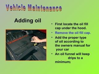 Adding oil First locate the oil fill cap under the hood. Remove the oil fill cap. Add the proper type  of oil according to  the owners manual for  your car An oil funnel will keep  drips to a minimum ) Vehicle Maintenance 