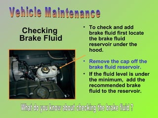 Checking  Brake Fluid To check and add brake fluid first locate the brake fluid reservoir under the hood. Vehicle Maintenance Remove the cap off the brake fluid reservoir. If the fluid level is under the minimum,  add the recommended brake fluid to the reservoir. What do you know about checking the brake fluid ? 