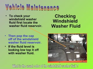 Checking  Windshield  Washer Fluid To check your windshield washer fluid first locate the washer fluid reservoir. Vehicle Maintenance Then pop the cap  off of the windshield washer fluid reservoir. If the fluid level is looking low top it off with washer fluid. What is the usual color of the windshield washer fluid ? 