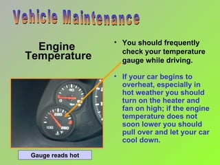 Engine  Temperature You should frequently check your temperature gauge while driving. Vehicle Maintenance If your car begins to overheat, especially in hot weather you should turn on the heater and fan on high; if the engine temperature does not soon lower you should pull over and let your car cool down. Gauge reads hot 