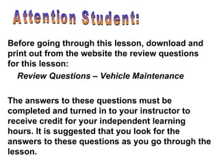 Attention Student: Before going through this lesson, download and print out from the website the review questions for this lesson:  Review Questions – Vehicle Maintenance The answers to these questions must be completed and turned in to your instructor to receive credit for your independent learning hours. It is suggested that you look for the answers to these questions as you go through the lesson. 