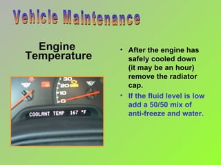 Engine  Temperature Vehicle Maintenance After the engine has safely cooled down  (it may be an hour) remove the radiator cap. If the fluid level is low add a 50/50 mix of anti-freeze and water. 