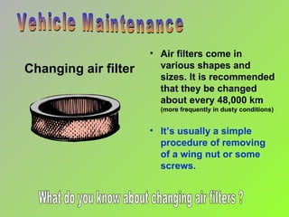 Changing air filter Vehicle Maintenance Air filters come in various shapes and sizes. It is recommended that they be changed about every 48,000 km  (more frequently in dusty conditions) It’s usually a simple procedure of removing  of a wing nut or some screws. What do you know about changing air filters ?  