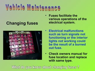 Changing fuses Vehicle Maintenance Check owners manual for fuse location and replace  with same type. Fuses facilitate the various operations of the electrical system. Electrical malfunctions  such as turn signals not functioning or the interior lights not working could be the result of a burned out fuse. What do you know about changing fuses ? 