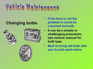 Changing bulbs Vehicle Maintenance If the fuse is not the problem it could be  a burned out bulb. It can be a simple or challenging procedure;  see owners manual for  bulb type. Best to bring old bulb with you to auto parts store.  