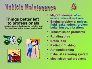 Things better left  to professionals (unless you’ve had special training and have access to the proper equipment) Vehicle Maintenance Major tune-ups:   often require technical equipment Engine problems:  noises, fluid leaks; odors, broken belts, hoses, vibrations Transmission problems Rotating tires Brake jobs Radiator flushing Air conditioning Exhaust / steering system Most electrical problems 
