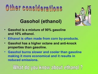 Gasohol (ethanol) Gasohol is a mixture of 90% gasoline  and 10% ethanol. Ethanol is often made from corn by-products. Gasohol has a higher octane and anti-knock properties than gasoline. Gasohol burns slower and cooler than gasoline making it more economical and it results in  reduced emissions. Other considerations What do you know about ethanol ? 