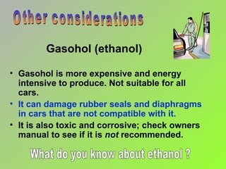 Gasohol is more expensive and energy intensive to produce. Not suitable for all cars. It can damage rubber seals and diaphragms  in cars that are not compatible with it. It is also toxic and corrosive; check owners manual to see if it is  not  recommended. Gasohol (ethanol) Other considerations What do you know about ethanol ? 