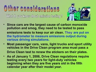 Since cars are the largest cause of carbon monoxide pollution and smog, they need to be tested to pass emissions tests to keep our air clean.  They   are put on the hydrometer to measure emissions output during various driving simulations. Most passenger cars, vans, light trucks and sport utility vehicles in the Drive Clean program area must pass a Drive Clean test to renew the stickers on their plates.   As of January 1, 2006, Drive Clean regulations require testing every two years for light-duty vehicles beginning when they are five years old in the fifth calendar year after their model year.  Other considerations What do you know about emission testing ? 