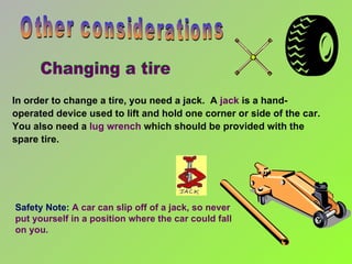 In order to change a tire, you need a  jack.   A  jack  is a hand-operated device used to lift and hold one corner or side of the car. You also need a  lug wrench  which should be provided with the spare tire. Safety Note:  A car can slip off of a jack, so never put yourself in a position where the car could fall on you. Other considerations Changing a tire 