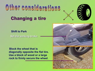 Shift to Park Set the parking brake Other considerations Block the wheel that is diagonally opposite the flat tire. Use a block of wood or a large rock to firmly secure the wheel .  Changing a tire 