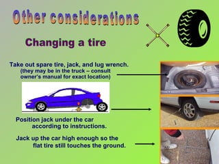 Take out spare tire, jack, and lug wrench.  (they may be in the truck – consult  owner’s manual for exact location) Other considerations Position jack under the car  according to instructions. Jack up the car high enough so the  flat tire still touches the ground. Changing a tire 