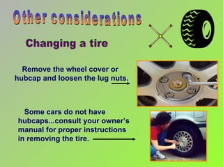 Some cars do not have hubcaps...consult your owner’s manual for proper instructions in removing the tire.  Remove the wheel cover or  hubcap and loosen the lug nuts. Other considerations Changing a tire 
