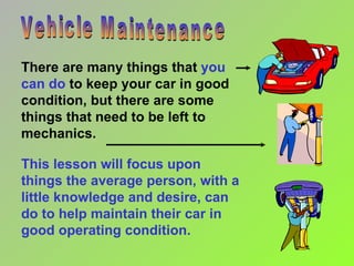 Vehicle Maintenance This lesson will focus upon things the average person, with a little knowledge and desire, can do to help maintain their car in good operating condition. There are many things that  you can do  to keep your car in good condition, but there are some things that need to be left to mechanics. 