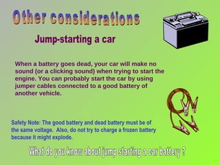 When a battery goes dead, your car will make no sound (or a clicking sound) when trying to start the engine. You can probably start the car by using jumper cables connected to a good battery of another vehicle. Safety Note: The good battery and dead battery must be of the same voltage.  Also, do not try to charge a frozen battery because it might explode. Other considerations Jump-starting a car What do you know about jump starting a car battery ? 