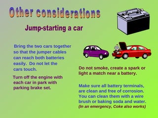 Do not smoke, create a spark or light a match near a battery.  Make sure all battery terminals,  are clean and free of corrosion. You can clean them with a wire brush or baking soda and water.  (In an emergency, Coke also works)  Bring the two cars together so that the jumper cables can reach both batteries easily.  Do not let the  cars touch. Turn off the engine with each car in park with parking brake set. Other considerations Jump-starting a car 