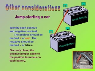Identify each positive  and negative terminal.  The positive should be marked  +  or  red.   The negative should be marked  –  or  black. Securely clamp the positive jumper cable to the positive terminals on each battery. Other considerations + + - - Good Battery Dead Battery Jump-starting a car 