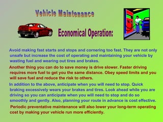 Avoid making fast starts and stops and cornering too fast. They are not only unsafe but increase the cost of operating and maintaining your vehicle by wasting fuel and wearing out tires and brakes. Another thing you can do to save money is drive slower. Faster driving requires more fuel to get you the same distance. Obey speed limits and you will save fuel and reduce the risk to others. In addition to the above, anticipate when you will need to stop. Quick braking excessively wears your brakes and tires. Look ahead while you are driving so you can anticipate when you will need to stop and do so smoothly and gently. Also, planning your route in advance is cost effective. Periodic preventative maintenance will also lower your long-term operating cost by making your vehicle run more efficiently.  Economical Operation:  Vehicle Maintenance 