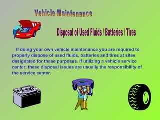 If doing your own vehicle maintenance you are required to properly dispose of used fluids, batteries and tires at sites designated for these purposes. If utilizing a vehicle service center, these disposal issues are usually the responsibility of the service center. Disposal of Used Fluids / Batteries / Tires Vehicle Maintenance 