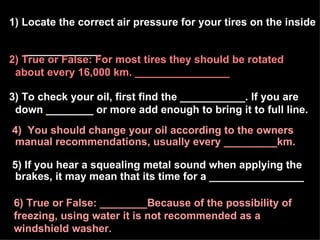 1) Locate the correct air pressure for your tires on the inside  _____________ 5) If you hear a squealing metal sound when applying the brakes, it may mean that its time for a ________________ 3) To check your oil, first find the ___________. If you are down ________ or more add enough to bring it to full line. 4)  You should change your oil according to the owners manual recommendations, usually every _________km. 6) True or False: ________Because of the possibility of  freezing, using water it is not recommended as a  windshield washer. 2) True or False: For most tires they should be rotated about every 16,000 km. ________________ 