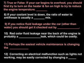 8) If your coolant level is down, the ratio of water to antifreeze is usually a _______ mix. 7) True or False: If your car begins to overheat, you should first try to turn on the heater & fan on high to try to reduce the engine temperature. _______ 10)  Red color fluid leakage near the back of the engine is probably a ______________leak, which could be costly. 11) Perhaps the easiest vehicle maintenance is changing the  ____________ 12)  Correcting an electrical malfunction such as lights not working, may be easily corrected by changing a _____ 9) If you notice fluid leakage under the car (other than water) you should get it checked out by ______________. 