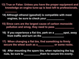 14) Although ethanol (gasohol) is compatible with most  engines, be sure to check your ____________ 17)  When changing a flat tire, find something to firmly secure the wheel such as a___________ or some rocks. 15) Since cars are the largest cause of carbon monoxide  pollution and smog, they need to pass _____________ 13) True or False: Unless you have the proper equipment and  knowledge an engine tune-up is best left to professionals. ________ 16)  If you experience a flat tire, park on a ______spot, away from traffic and turn on the _______________ 18)  After mounting the spare tire, when replacing the lug nuts, be sure to ___________them to secure tire evenly. 