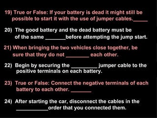 20)  The good battery and the dead battery must be  of the same _______before attempting the jump start. 21) When bringing the two vehicles close together, be  sure that they do not ________ each other. 19) True or False: If your battery is dead it might still be possible to start it with the use of jumper cables._____ 22)  Begin by securing the _________ jumper cable to the  positive terminals on each battery. 23)  True or False: Connect the negative terminals of each  battery to each other. _______ 24)  After starting the car, disconnect the cables in the ___________order that you connected them. 