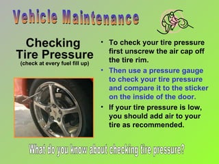 Checking  Tire Pressure (check at every fuel fill up) To check your tire pressure first unscrew the air cap off the tire rim. Then use a pressure gauge to check your tire pressure and compare it to the sticker on the inside of the door. If your tire pressure is low, you should add air to your tire as recommended. Vehicle Maintenance What do you know about checking tire pressure? 