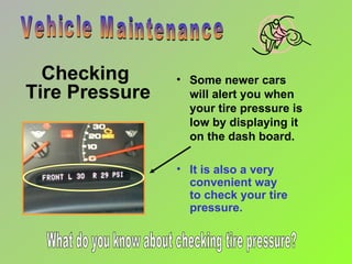 Checking  Tire Pressure Vehicle Maintenance It is also a very convenient way  to check your tire pressure. Some newer cars will alert you when your tire pressure is low by displaying it on the dash board. What do you know about checking tire pressure? 