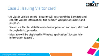 Case 3: Issuing Visitor card
• As visitor vehicle enters , Security will go around the barrigate and
collects visitors information, flat number, visit persons name and
purpose.
• Security will enter details in window application and scans rfid card
through desktop reader.
• Message will be displayed in Window application “Successfully
information Tagged”.
 