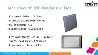 Tech specs of RFID Reader and Tags
• Frequency: 902MHz~928MHz.
• Protocol: ISO18000-6B/ EPC G2
• Reading Range: >12 m
• Supports: RJ45, RS232,RS485
• Frequency Range: ISM 860 – 960MHz
• Tag Material: Paper / EPC Gen 2
• Encapsulation: Paper sticker
 
