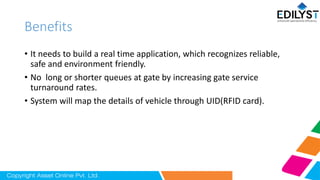 Benefits
• It needs to build a real time application, which recognizes reliable,
safe and environment friendly.
• No long or shorter queues at gate by increasing gate service
turnaround rates.
• System will map the details of vehicle through UID(RFID card).
 