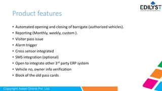 Product features
• Automated opening and closing of barrigate.(authorized vehicles).
• Reporting (Monthly, weekly, custom ).
• Visitor pass issue
• Alarm trigger
• Cross sensor integrated
• SMS integration (optional)
• Open to integrate other 3rd party ERP system
• Vehicle no, owner info verification
• Block of the old pass cards
 