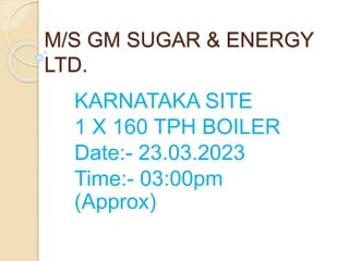 M/S GM SUGAR & ENERGY
LTD.
KARNATAKA SITE
1 X 160 TPH BOILER
Date:- 23.03.2023
Time:- 03:00pm
(Approx)
 