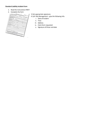 Standard Liability Incident Form
1. Read the instructions FIRST!
2. Complete the form
3.Get appropriate signatures
4.Call Risk Management – give the following info:
i. Date of incident
ii. Time
iii. Address
iv. Claim form requested
v. Signature of Driver and date
 