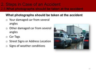 2. Steps in Case of an Accident
2.5 What photographs should be taken at the accident
What photographs should be taken at the accident
o Your damaged car from several
angles
o Other damaged car from several
angles
o Car Tags
o Street Signs or Address Location
o Signs of weather conditions
13
 