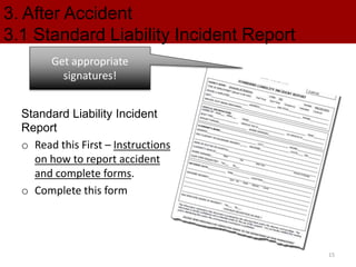 3. After Accident
3.1 Standard Liability Incident Report
Standard Liability Incident
Report
o Read this First – Instructions
on how to report accident
and complete forms.
o Complete this form
Get appropriate
signatures!
15
 