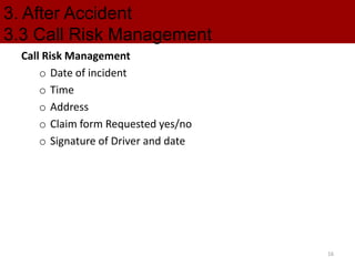 3. After Accident
3.3 Call Risk Management
Call Risk Management
o Date of incident
o Time
o Address
o Claim form Requested yes/no
o Signature of Driver and date
16
 