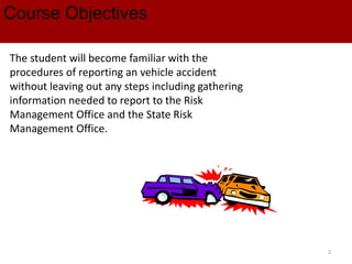 Course Objectives
The student will become familiar with the
procedures of reporting an vehicle accident
without leaving out any steps including gathering
information needed to report to the Risk
Management Office and the State Risk
Management Office.
2
 